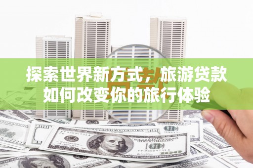 美兰探索世界新方式，旅游贷款如何改变你的旅行体验